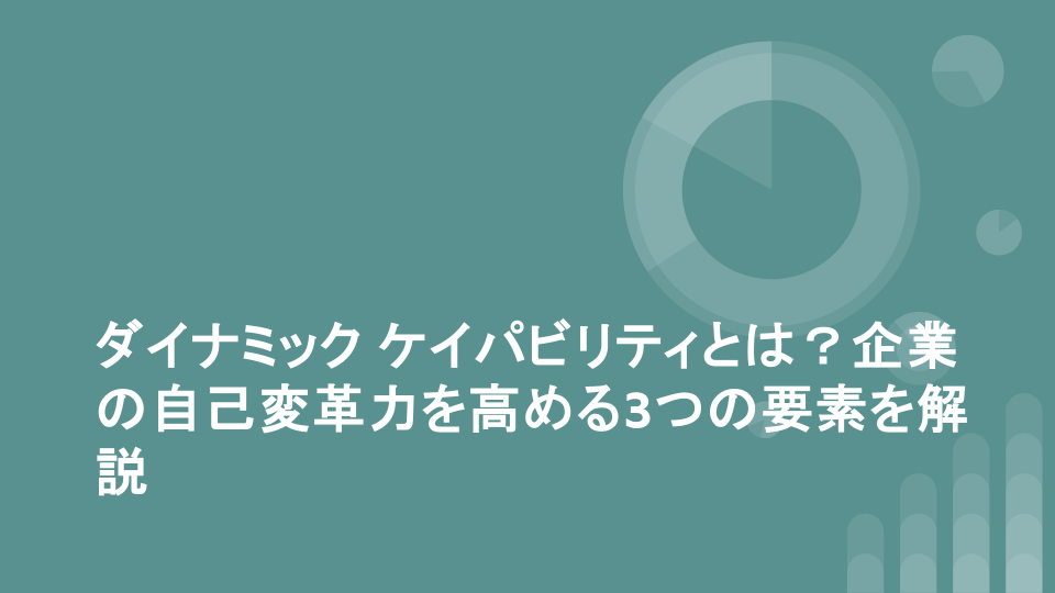 ダイナミック ケイパビリティとは？企業の自己変革力を高める3つの要素を解説